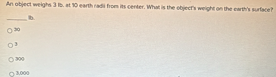 An object weighs 3 Ib. at 10 earth radii from its center. What is the object's weight on the earth's surface?
_Ib.
30
3
300
3,000