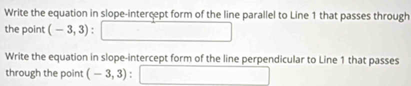 Write the equation in slope-intercept form of the line parallel to Line 1 that passes through 
the point (-3,3). 
Write the equation in slope-intercept form of the line perpendicular to Line 1 that passes 
through the point (-3,3) :