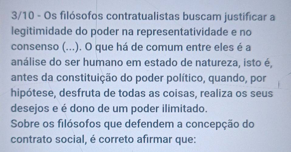 3/10 - Os filósofos contratualistas buscam justificar a 
legitimidade do poder na representatividade e no 
consenso (...). O que há de comum entre eles é a 
análise do ser humano em estado de natureza, isto é, 
antes da constituição do poder político, quando, por 
hipótese, desfruta de todas as coisas, realiza os seus 
desejos e é dono de um poder ilimitado. 
Sobre os filósofos que defendem a concepção do 
contrato social, é correto afirmar que: