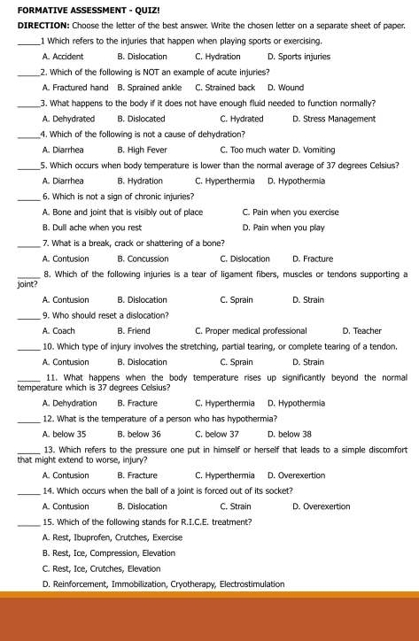 FORMATIVE ASSESSMENT - QUIZ!
DIRECTION: Choose the letter of the best answer. Write the chosen letter on a separate sheet of paper.
_1 Which refers to the injuries that happen when playing sports or exercising.
A. Accident B. Dislocation C. Hydration D. Sports injuries
_2. Which of the following is NOT an example of acute injuries?
A. Fractured hand B. Sprained ankle C. Strained back D. Wound
_3. What happens to the body if it does not have enough fluid needed to function normally?
A. Dehydrated B. Dislocated C. Hydrated D. Stress Management
_4. Which of the following is not a cause of dehydration?
A. Diarrhea B. High Fever C. Too much water D. Vomiting
_5. Which occurs when body temperature is lower than the normal average of 37 degrees Celsius?
A. Diarrhea B. Hydration C. Hyperthermia D. Hypothermia
_6. Which is not a sign of chronic injuries?
A. Bone and joint that is visibly out of place C. Pain when you exercise
B. Dull ache when you rest D. Pain when you play
_7. What is a break, crack or shattering of a bone?
A. Contusion B. Concussion C. Dislocation D. Fracture
_8. Which of the following injuries is a tear of ligament fibers, muscles or tendons supporting a
joint?
A. Contusion B. Dislocation C. Sprain D. Strain
_
9. Who should reset a dislocation?
A. Coach B. Friend C. Proper medical professional D. Teacher
_10. Which type of injury involves the stretching, partial tearing, or complete tearing of a tendon.
A. Contusion B. Dislocation C. Sprain D. Strain
_11. What happens when the body temperature rises up significantly beyond the normal
temperature which is 37 degrees Celsius?
A. Dehydration B. Fracture C. Hyperthermia D. Hypothermia
_12. What is the temperature of a person who has hypothermia?
A. below 35 B. below 36 C. below 37 D. below 38
_13. Which refers to the pressure one put in himself or herself that leads to a simple discomfort
that might extend to worse, injury?
A. Contusion B. Fracture C. Hyperthermia D. Overexertion
_14. Which occurs when the ball of a joint is forced out of its socket?
A. Contusion B. Dislocation C. Strain D. Overexertion
_15. Which of the following stands for R.I.C.E. treatment?
A. Rest, Ibuprofen, Crutches, Exercise
B. Rest, Ice, Compression, Elevation
C. Rest, Ice, Crutches, Elevation
D. Reinforcement, Immobilization, Cryotherapy, Electrostimulation