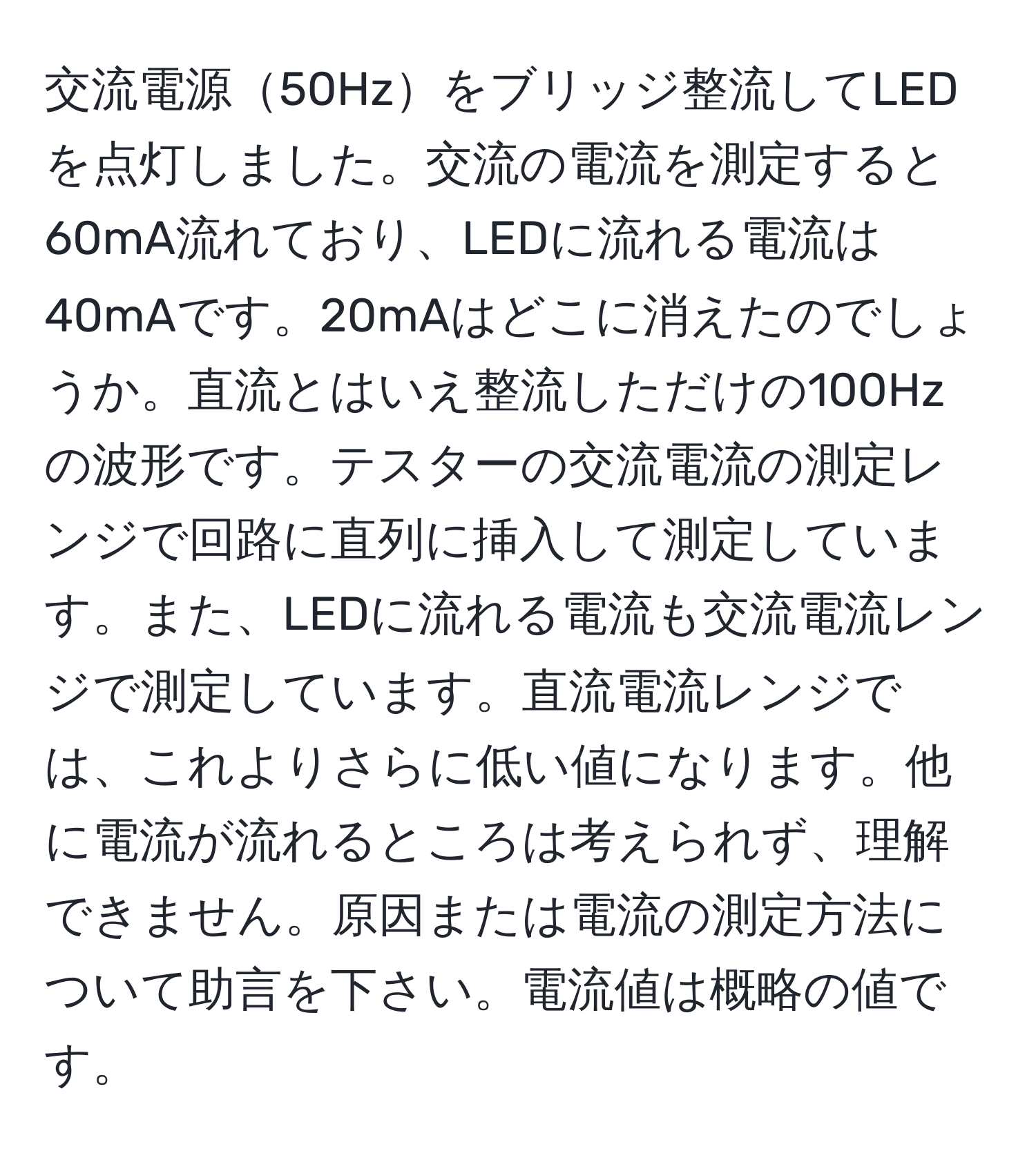 交流電源50Hzをブリッジ整流してLEDを点灯しました。交流の電流を測定すると60mA流れており、LEDに流れる電流は40mAです。20mAはどこに消えたのでしょうか。直流とはいえ整流しただけの100Hzの波形です。テスターの交流電流の測定レンジで回路に直列に挿入して測定しています。また、LEDに流れる電流も交流電流レンジで測定しています。直流電流レンジでは、これよりさらに低い値になります。他に電流が流れるところは考えられず、理解できません。原因または電流の測定方法について助言を下さい。電流値は概略の値です。