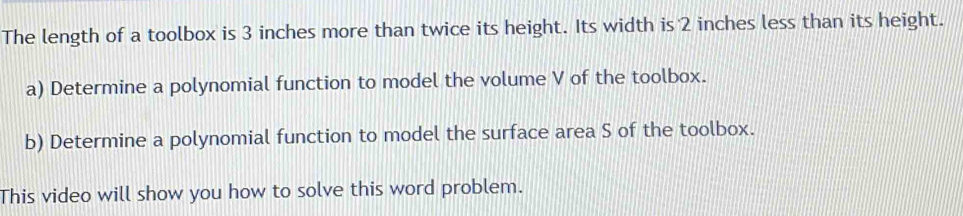 The length of a toolbox is 3 inches more than twice its height. Its width is 2 inches less than its height. 
a) Determine a polynomial function to model the volume V of the toolbox. 
b) Determine a polynomial function to model the surface area S of the toolbox. 
This video will show you how to solve this word problem.