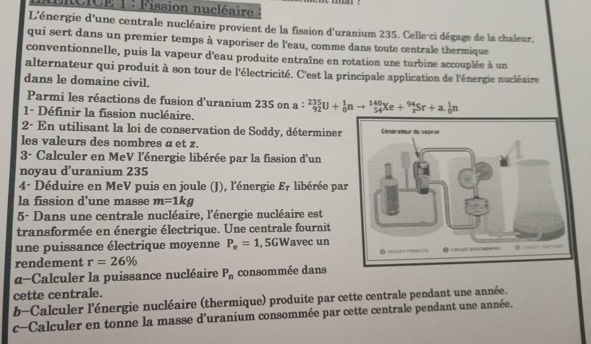 LiICE 1 : Fission nucléaire 
L'énergie d'une centrale nucléaire provient de la fission d'uranium 235. Celle-ci dégage de la chaleur, 
qui sert dans un premier temps à vaporiser de l'eau, comme dans toute centrale thermique 
conventionnelle, puis la vapeur d'eau produite entraîne en rotation une turbine accouplée à un 
alternateur qui produit à son tour de l'électricité. C'est la principale application de l'énergie nucléaire 
dans le domaine civil. 
Parmi les réactions de fusion d'uranium 235 on a: _(92)^(235)U+_0^(1nto _(54)^(140)Xe+_z^(94)Sr+a._0^1n
1- Définir la fission nucléaire. 
2- En utilisant la loi de conservation de Soddy, déterminer 
les valeurs des nombres a et z. 
3- Calculer en MeV l'énergie libérée par la fission d'un 
noyau d’uranium 235
4- Déduire en MeV puis en joule (J), l'énergie E7 libérée pa 
la fission d’une masse m=1kg
5- Dans une centrale nucléaire, l'énergie nucléaire est 
transformée en énergie électrique. Une centrale fournit 
une puissance électrique moyenne P_e)=1,5GW avec un 
rendement r=26%
α-Calculer la puissance nucléaire P_n consommée dans 
cette centrale. 
b-Calculer l'énergie nucléaire (thermique) produite par cette centrale pendant une année. 
c-Calculer en tonne la masse d'uranium consommée par cette centrale pendant une année.