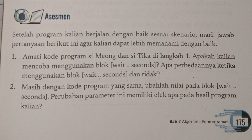 Asesmen 
Setelah program kalian berjalan dengan baik sesuai skenario, mari, jawab 
pertanyaan berikut ini agar kalian dapat lebih memahami dengan baik. 
1. Amati kode program si Meong dan si Tika di langkah 1. Apakah kalian 
mencoba menggunakan blok [wait .. seconds]? Apa perbedaannya ketika 
menggunakan blok [wait .. seconds] dan tidak? 
2. Masih dengan kode program yang sama, ubahlah nilai pada blok [wait .. 
seconds]. Perubahan parameter ini memiliki efek apa pada hasil program 
kalian? 
Bab 7 Algoritma Pemrograman 175