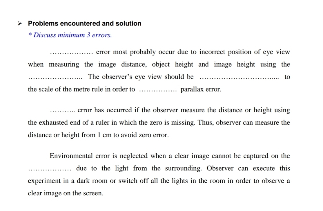 Problems encountered and solution 
* Discuss minimum 3 errors. 
_error most probably occur due to incorrect position of eye view 
when measuring the image distance, object height and image height using the 
_The observer's eye view should be _to 
the scale of the metre rule in order to _parallax error. 
_error has occurred if the observer measure the distance or height using 
the exhausted end of a ruler in which the zero is missing. Thus, observer can measure the 
distance or height from 1 cm to avoid zero error. 
Environmental error is neglected when a clear image cannot be captured on the 
_due to the light from the surrounding. Observer can execute this 
experiment in a dark room or switch off all the lights in the room in order to observe a 
clear image on the screen.