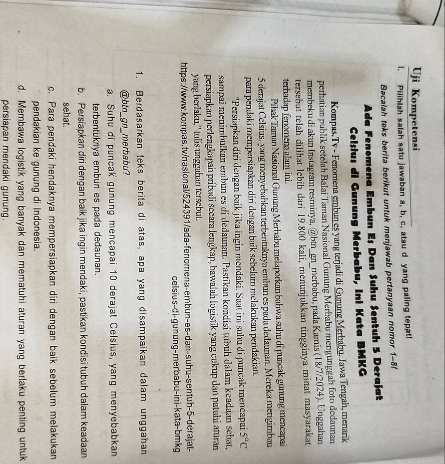 Uji Kompetensi
I. Pilihlah salah satu jawaban a, b, c, atau d yang paling tepat!
Bacalah teks berita berikut untuk menjawab pertanyaan nomor 1-8!
Ada Fenomena Embun Eş Dan Suhu Sentuh 5 Derajat
Celșius di Gunung Merbabu, Ini Kata BMKG
Kompas.Tv - Fenomena embun es yang terjadi di Gunung Merbabu, Jawa Tengah, menarik
perhatian publik setelah Balai Taman Nasional Gunung Merbabu mengunggah foto dedaunan
membeku di akun Instagram resminya, @btn_gn_merbabu, pada Kamis (18/7/2024). Unggahan
tersebut telah dilihat lebih dari 19.800 kali, menunjukkan tingginya minat masyarakat
terhadap fenomena alam ini.
Pihak Taman Nasional Gunung Merbabu melaporkan bahwa suhu di puncak gunung mencapai
5 derajat Celsius, yang menyebabkan terbentuknya embun es pada dedaunan. Mereka mengimbau
para pendaki mempersiapkan diri dengan baik sebelum melakukan pendakian.
''Persiapkan diri dengan baik jika ingin mendaki. Saat ini suhu di puncak mencapai 5°C
sampai menimbulkan embun es di dedaunan. Pastikan kondisi tubuh dalam keadaan sehat,
persiapkan perlengkapan pribadi secara lengkap, bawalah logistik yang cukup dan patuhi aturan
yang berlaku," tulis unggahan tersebut.
https://www.kompas.tv/nasional/524391/ada-fenomena-embun-es-dan-suhu-sentuh-5-derajat-
celsius-di-gunung-merbabu-ini-kata-bmkg
1. Berdasarkan teks berita di atas, apa yang disampaikan dalam unggahan
@btn_gn_merbabu?
a. Suhu di puncak gunung mencapai 10 derajat Celsius, yang menyebabkan
terbentuknya embun es pada dedaunan.
b. Persiapkan diri dengan baik jika ingin mendaki, pastikan kondisi tubuh dalam keadaan
sehat.
c. Para pendaki hendaknya mempersiapkan diri dengan baik sebelum melakukan
pendakian ke gunung di Indonesia.
d. Membawa logistik yang banyak dan mematuhi aturan yang berlaku penting untuk
persiapan mendaki gunung.