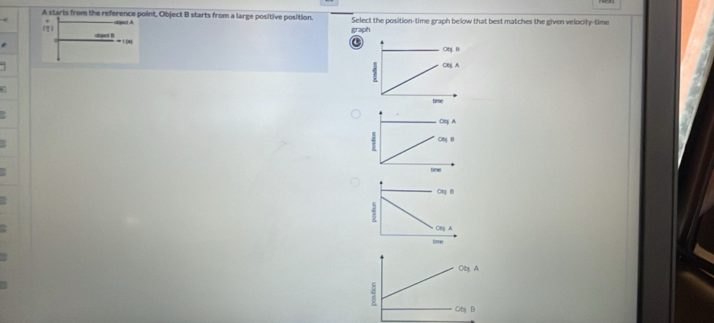 A starts from the reference point, Object B starts from a large positive position. Select the position-time graph below that best matches the given velocity-time
(g) -object A
graph
ced B
to t(x)
C