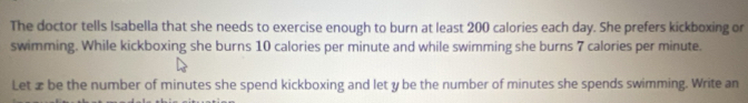 The doctor tells Isabella that she needs to exercise enough to burn at least 200 calories each day. She prefers kickboxing or 
swimming. While kickboxing she burns 10 calories per minute and while swimming she burns 7 calories per minute. 
Let æ be the number of minutes she spend kickboxing and let y be the number of minutes she spends swimming. Write an