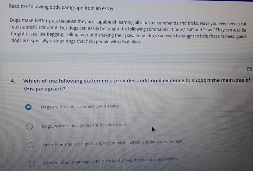 Read the following body paragraph from an essay.
Dogs make better pets because they are capable of learning all kinds of commands and tricks. Have you ever seen a cat
fetch a stick? I doubt it. But dogs can easily be taught the following commands: "Come," "sit" and "stay.” They can also be
taught tricks like begging, rolling over and shaking their paw. Some dogs can even be taught to help those in need: guide
dogs are specially trained dogs that help people with disabilities,
4. Which of the following statements provides additional evidence to support the main idea of
this paragraph?
Dogs are the oldest domesticated animal.
Dogs, wolves and coyotes are closely related.
One of the smallest dogs is a Yorkshire terrier, which is about six inches high.
Farmers often train dogs to herd flocks of sheep, ducks and other animals.