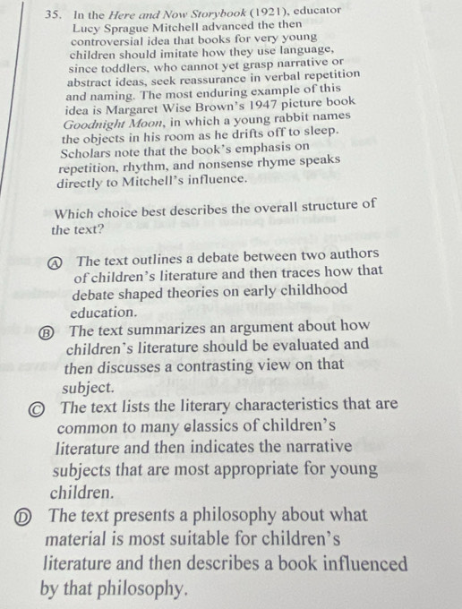 In the Here and Now Storybook (1921), educator
Lucy Sprague Mitchell advanced the then
controversial idea that books for very young
children should imitate how they use language,
since toddlers, who cannot yet grasp narrative or
abstract ideas, seek reassurance in verbal repetition
and naming. The most enduring example of this
idea is Margaret Wise Brown’s 1947 picture book
Goodnight Moon, in which a young rabbit names
the objects in his room as he drifts off to sleep.
Scholars note that the book's emphasis on
repetition, rhythm, and nonsense rhyme speaks
directly to Mitchell’s influence.
Which choice best describes the overall structure of
the text?
④ The text outlines a debate between two authors
of children’s literature and then traces how that
debate shaped theories on early childhood
education.
The text summarizes an argument about how
children’s literature should be evaluated and
then discusses a contrasting view on that
subject.
The text lists the literary characteristics that are
common to many classics of children’s
literature and then indicates the narrative
subjects that are most appropriate for young
children.
D The text presents a philosophy about what
material is most suitable for children’s
literature and then describes a book influenced
by that philosophy.
