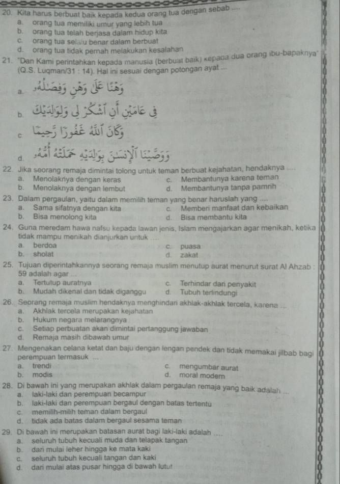 Kita harus berbuat baik kepada kedua orang tua dengan sebab ....
a. orang tua memiliki umur yang lebih tua
b. orang tua telah berjasa dalam hidup kita
c. orang tua selalu benar dalam berbuat
d. orang tua tidak pemah melakukan kesalahan
21. 'Dan Kami perintahkan kepada manusia (berbuat baik) kepada dua orang ibu-bapaknya
(Q.S. Luqman/31 : 14) ). Hal ini sesuai dengan potongan ayat ...
a.
b.
C
d.
22. Jika seorang remaja dimintai tolong untuk teman berbuat kejahatan, hendaknya ....
a. Menolaknya dengan keras c. Membantunya karena teman
b. Menolaknya dengan lembut d. Membantunya tanpa pamrih
23. Dalam pergaulan, yaitu dalam memilih teman yang benar haruslah yang ....
a. Sama sifatnya dengan kita c. Memberi manfaat dan kebaikan
b. Bisa menolong kita d. Bisa membantu kita
24. Guna meredam hawa nafsu kepada lawan jenis, Islam mengajarkan agar menikah, ketika
tidak mampu menikah dianjurkan untuk
a. berdoa c. puasa
b. sholat d. zakat
25. Tujuan diperintahkannya seorang remaja muslim menutup aurat menurut surat Al Ahzab :
59 adalah agar ...
a. Tertutup auratnya c. Terhindar dari penyakit
b. Mudah dikenal dan tidak diganggu d. Tubuh terlindungi
26. Seorang remaja musiim hendaknya menghindari akhlak-akhlak tercela, karena
a. Akhlak tercela merupakan kejahatan
b. Hukum negara melarangnya
c. Setiap perbuatan akan dimintai pertanggung jawaban
d. Remaja masih dibawah umur
27. Mengenakan celana ketat dan baju dengan lengan pendek dan tídak memakai jilbab bagi
perempuan termasuk ...
a. trendi c. mengumbar aurat
b. modis d. moral modern
28. Di bawah ini yang merupakan akhlak dalam pergaulan remaja yang baik adalah ...
a. laki-laki dan perempuan becampur
b. laki-laki dan perempuan bergaul dengan batas tertentu
c. memilih-milih teman dalam bergaul
d. tidak ada batas dalam bergaul sesama teman
29. Di bawah ini merupakan batasan aurat bagi laki-laki adalah ....
a. seluruh tubuh kecuali muda dan telapak tangan
b. dari mulai leher hingga ke mata kaki
c. seluruh tubuh kecuali tangan dan kaki
d. dari mulai atas pusar hingga di bawah lutu!