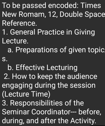 To be passed encoded: Times 
New Romam, 12, Double Space 
Reference. 
1. General Practice in Giving 
Lecture. 
a. Preparations of given topic 
S. 
b. Effective Lecturing 
2. How to keep the audience 
engaging during the session 
(Lecture Time) 
3. Responsibilities of the 
Seminar Coordinator--- before, 
during, and after the Activity.