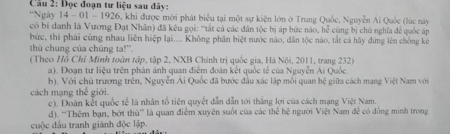 Cầu 2: Đọc đoạn tư liệu sau đây:
*Ngày 14 - 01 - 1926, khi được mời phát biểu tại một sự kiện lớn ở Trung Quốc, Nguyễn Ái Quốc (lúc này
có bí danh là Vương Đạt Nhân) đã kêu gọi: “tất cả các dân tộc bị áp bức nào, hễ cùng bị chủ nghĩa đế quốc áp
bức, thì phải cùng nhau liên hiệp lại.... Không phân biệt nước nào, dân tộc nào, tất cả hãy đứng lên chống kẻ
thù chung của chúng ta!”.
(Theo Hồ Chí Minh toàn tập, tập 2, NXB Chính trị quốc gia, Hà Nội, 2011, trang 232)
a). Đoạn tư liệu trên phản ánh quan điểm đoàn kết quốc tế của Nguyễn Ái Quốc.
b). Với chủ trương trên, Nguyễn Ái Quốc đã bước đầu xác lập mối quan hệ giữa cách mạng Việt Nam với
cách mạng thế giới.
c). Đoàn kết quốc tế là nhân tố tiên quyết dẫn dẫn tới thắng lợi của cách mạng Việt Nam.
d). “Thêm bạn, bớt thù” là quan điểm xuyên suốt của các thế hệ người Việt Nam đề có đồng minh trong
cuộc đấu tranh giành độc lập.