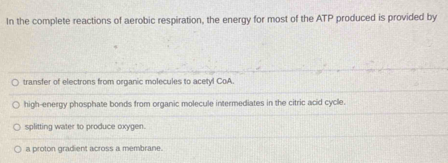 In the complete reactions of aerobic respiration, the energy for most of the ATP produced is provided by
transfer of electrons from organic molecules to acetyl CoA.
high-energy phosphate bonds from organic molecule intermediates in the citric acid cycle.
splitting water to produce oxygen.
a proton gradient across a membrane.