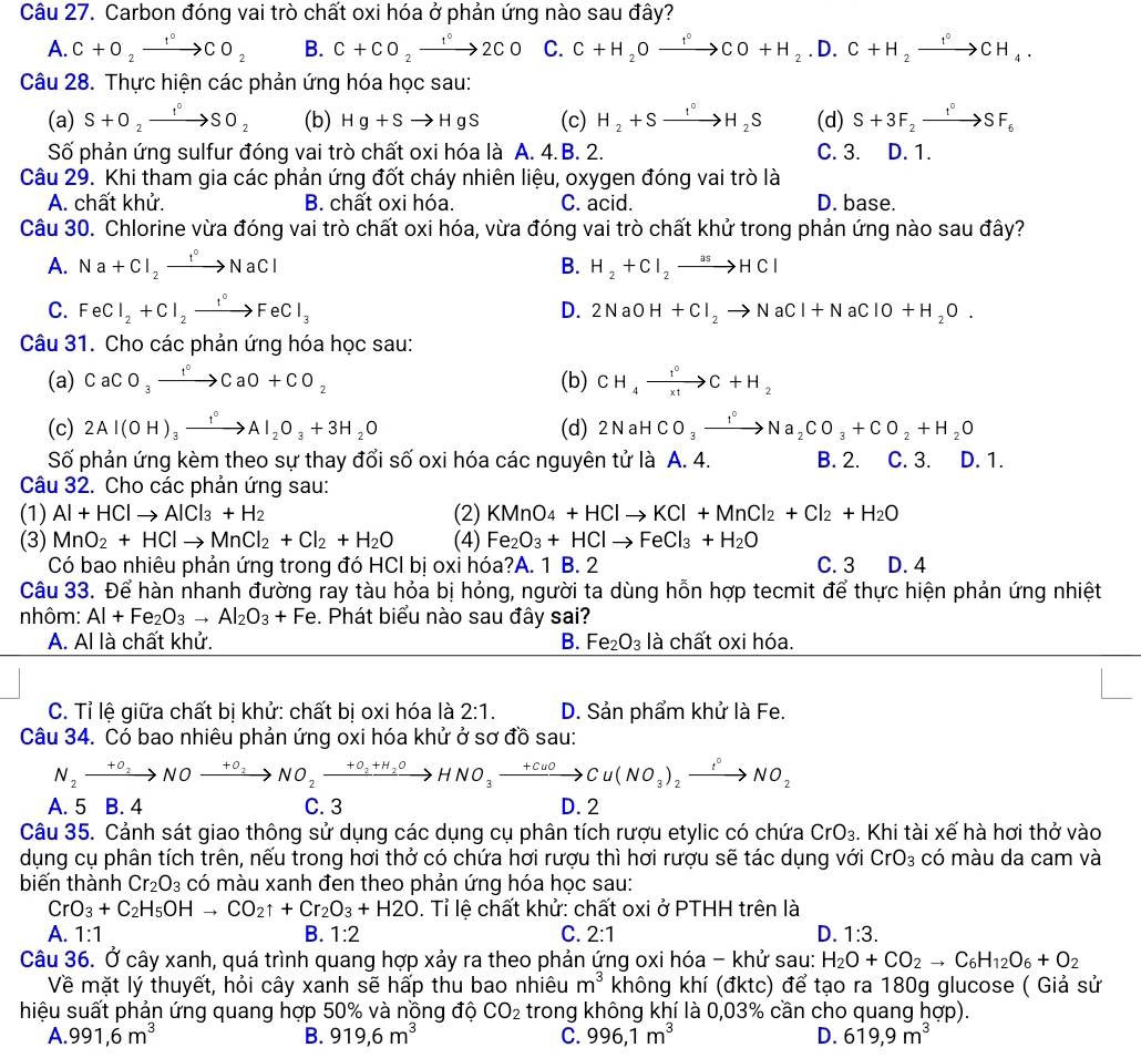 Carbon đóng vai trò chất oxi hóa ở phản ứng nào sau đây?
A. C+O_2xrightarrow 1°CO_2 B. C+CO_2xrightarrow 1°2CO C. C+H_2Oxrightarrow f°CO+H_2.D.C+H_2xrightarrow f°CH_4.
Câu 28. Thực hiện các phản ứng hóa học sau:
(a) S+O_2xrightarrow I°SO_2 (b) Hg+Sto HgS (c) H_2+Sxrightarrow I°H_2S (d) S+3F_2xrightarrow I°SF_6
Số phản ứng sulfur đóng vai trò chất oxi hóa là A. 4.B. 2. C. 3. D. 1.
Câu 29. Khi tham gia các phản ứng đốt cháy nhiên liệu, oxygen đóng vai trò là
A. chất khử. B. chất oxi hóa. C. acid. D. base.
Câu 30. Chlorine vừa đóng vai trò chất oxi hóa, vừa đóng vai trò chất khử trong phản ứng nào sau đây?
A. Na+Cl_2to NaCl B. H_2+Cl_2to HCl
C. FeCl_2+Cl_2xrightarrow I°FeCl_3 D. 2NaOH+Cl_2to NaCl+NaClO+H_2O.
Câu 31. Cho các phản ứng hóa học sau:
(a) CaCO_3xrightarrow I°CaO+CO_2 (b) CH_4xrightarrow f°C+H_2
(c) 2Al(OH)_3xrightarrow f°Al_2O_3+3H_2O (d) 2NaHCO_3xrightarrow I°Na_2CO_3+CO_2+H_2O
Số phản ứng kèm theo sự thay đổi số oxi hóa các nguyên tử là A. 4. B. 2. C. 3. D. 1.
Câu 32. Cho các phản ứng sau:
(1) Al+HClto AlCl_3+H_2 (2) KMnO_4+HClto KCl+MnCl_2+Cl_2+H_2O
(3) MnO_2+HClto MnCl_2+Cl_2+H_2O (4) Fe_2O_3+HClto FeCl_3+H_2O
Có bao nhiêu phản ứng trong đó HCl bị oxi hóa?A. 1 B. 2 C. 3 D. 4
Câu 33. Để hàn nhanh đường ray tàu hỏa bị hỏng, người ta dùng hỗn hợp tecmit để thực hiện phản ứng nhiệt
nhôm: Al+Fe_2O_3to Al_2O_3+Fe. Phát biểu nào sau đây sai?
A. Al là chất khử. B. Fe_2O_3 là chất oxi hóa.
C. Tỉ lệ giữa chất bị khử: chất bị oxi hóa là 2:1. D. Sản phẩm khử là Fe.
Câu 34. Có bao nhiêu phản ứng oxi hóa khử ở sơ đồ sau:
N_2xrightarrow +0_2NOxrightarrow +0_2NO_2xrightarrow +0_2+H_2OHNO_3to Cu(NOu)_2to Cu(NO_3)_2xrightarrow tO_2
A. 5 B. 4 C. 3 D.2
Câu 35. Cảnh sát giao thông sử dụng các dụng cụ phân tích rượu etylic có chứa CrO_3. Khi tài xế hà hơi thở vào
dụng cụ phân tích trên, nếu trong hơi thở có chứa hơi rượu thì hơi rượu sẽ tác dụng với CrO_3 có màu da cam và
biến thành Cr_2O_3 có màu xanh đen theo phản ứng hóa học sau:
CrO_3+C_2H_5OHto CO_2uparrow +Cr_2O_3+H2O. Tỉ lệ chất khử: chất oxi ở PTHH trên là
A. 1:1 B. 1:2 C. 2:1 D. 1:3.
Câu 36. Ở cây xanh, quá trình quang hợp xảy ra theo phản ứng oxi hóa - khử sau: H_2O+CO_2to C_6H_12O_6+O_2
Về mặt lý thuyết, hỏi cây xanh sẽ hấp thu bao nhiêu m^3 không khí (đktc) để tạo ra 180g glucose ( Giả sử
hiệu suất phản ứng quang hợp 50% và nồng độ CO_2 trong không khí là 0,03% cần cho quang hợp).
A. 991,6m^3 B. 919,6m^3 C. 996,1m^3 D. 619,9m^3