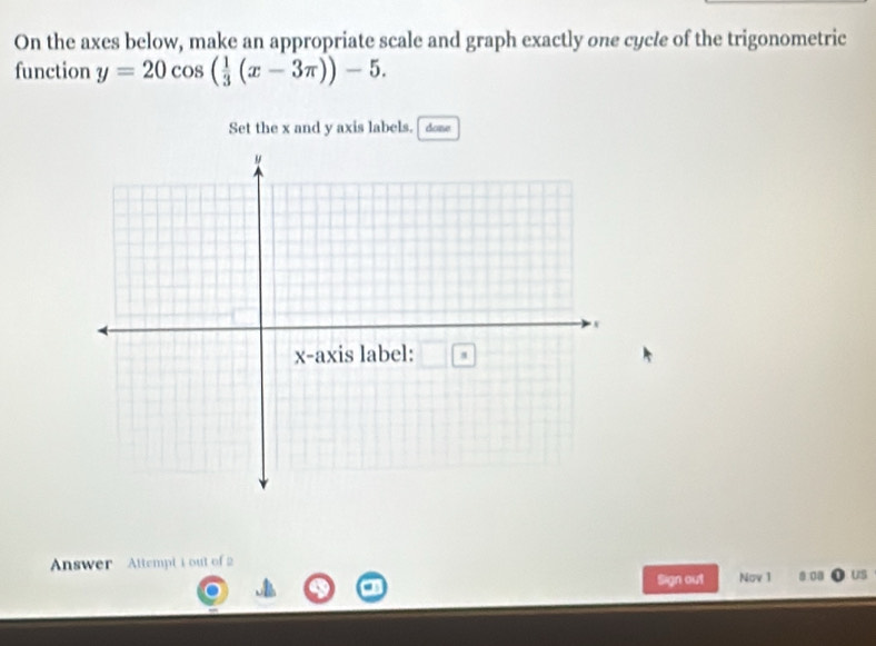 On the axes below, make an appropriate scale and graph exactly one cycle of the trigonometric 
function y=20cos ( 1/3 (x-3π ))-5. 
Set the x and y axis labels. done 
Answer Attempt i out of 2 
Sign out Nov 1 9.00