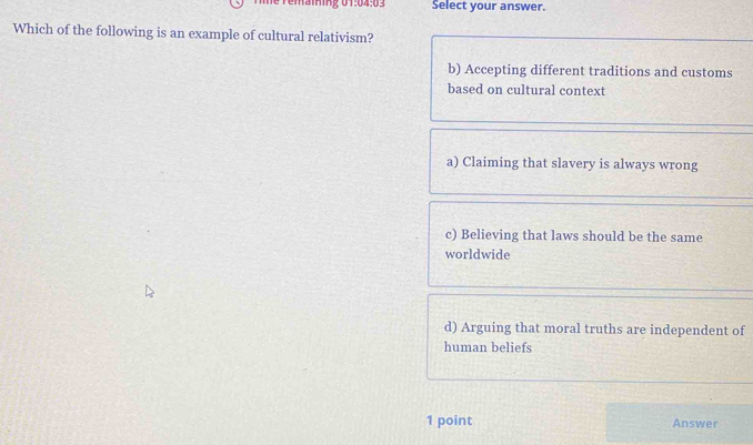 Temaining 01:04:03 Select your answer.
Which of the following is an example of cultural relativism?
b) Accepting different traditions and customs
based on cultural context
a) Claiming that slavery is always wrong
c) Believing that laws should be the same
worldwide
d) Arguing that moral truths are independent of
human beliefs
1 point Answer