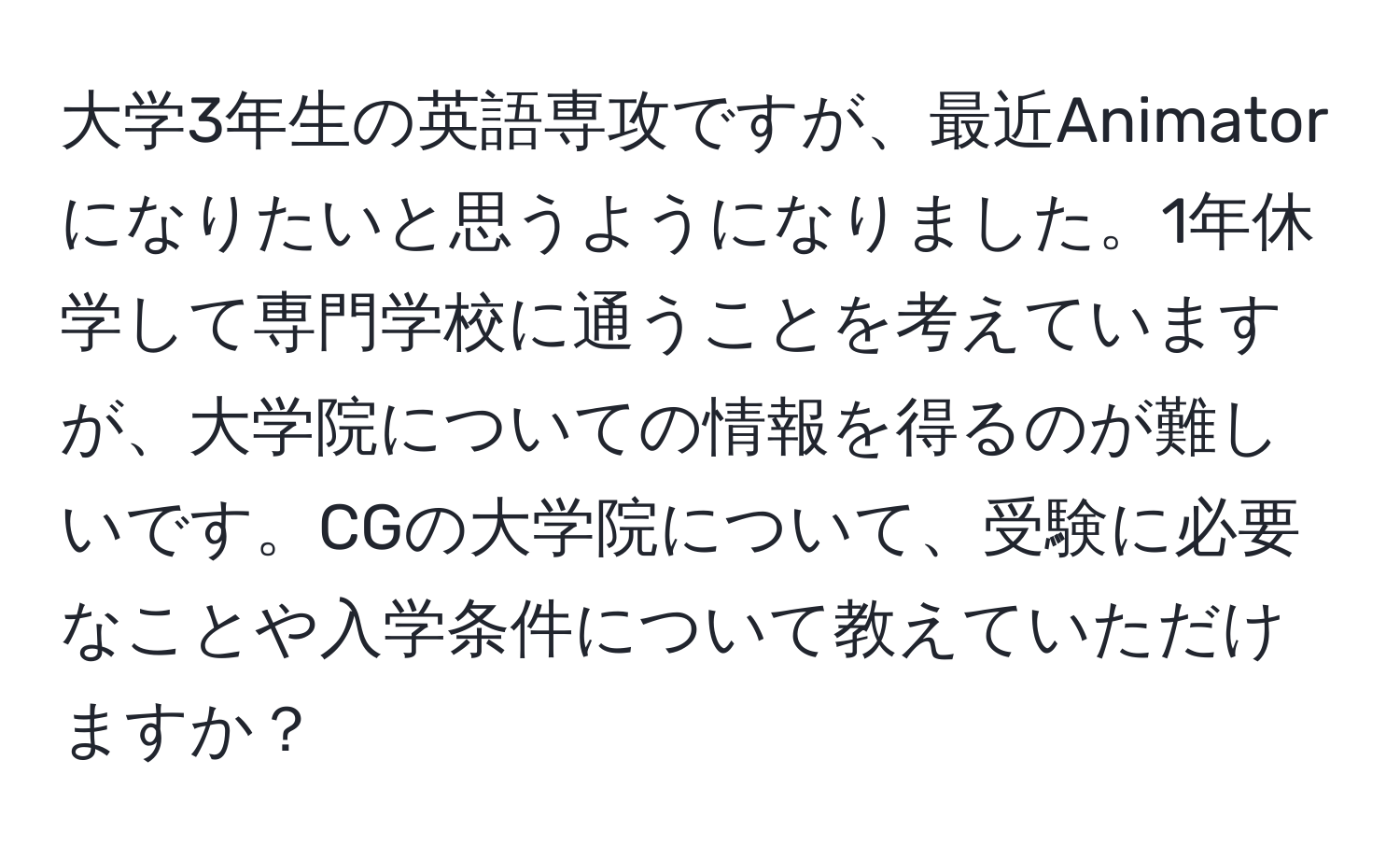 大学3年生の英語専攻ですが、最近Animatorになりたいと思うようになりました。1年休学して専門学校に通うことを考えていますが、大学院についての情報を得るのが難しいです。CGの大学院について、受験に必要なことや入学条件について教えていただけますか？