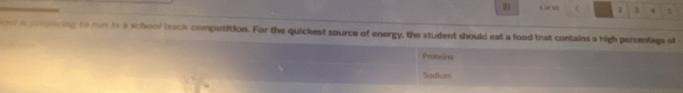 a t < 2 a 4 
ent in prepering to run in a schoof track competition. For the quickest source of energy, the student should eat a food that contains a high peromtage of - 
Prateins 
Sodium