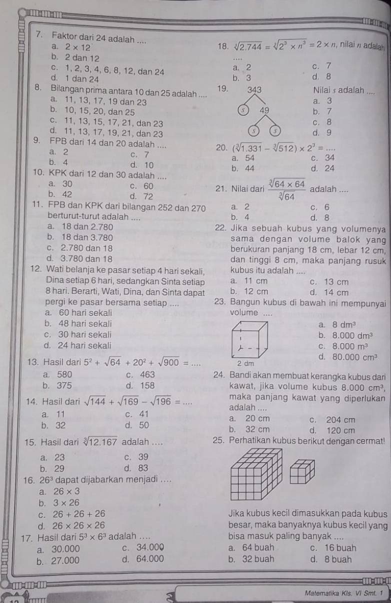 Faktor dari 24 adalah ...
a. 2* 12 18. sqrt[3](2.744)=sqrt[3](2^3* n^3)=2* n nilai / adalah
b. 2 dan 12
c. 1, 2, 3, 4, 6, 8, 12, dan 24 a. 2 c. 7
d. 1 dan 24 b. 3 d， 8
8. Bilangan prima antara 10 dan 25 adalah .... 19. 343 Nilai s adalah ....
a. 11, 13, 17, 19 dan 23 a. 3
49
b. 10, 15, 20, dan 25 b. 7
c. 11, 13, 15, 17, 21, dan 23 c. 8
o
d. 11, 13, 17, 19, 21, dan 23 d. 9
9. FPB dari 14 dan 20 adalah .... 20. (sqrt[3](1.331)-sqrt[3](512))* 2^3= _ □ 
a. 2 c. 7 a. 54 c. 34
b. 4 d. 10
b. 44 d. 24
10. KPK dari 12 dan 30 adalah ....
a. 30 c. 60 21. Nilai dari  (sqrt[3](64* 64))/sqrt[3](64)  adalah ....
b. 42 d. 72
11. FPB dan KPK dari bilangan 252 dan 270 a. 2 c. 6
berturut-turut adalah .... b. 4 d. 8
a. 18 dan 2.780 22. Jika sebuah kubus yang volumenya
b. 18 dan 3.780 sama dengan volume balok yang
c. 2.780 dan 18 berukuran panjang 18 cm, lebar 12 cm,
d. 3.780 dan 18 dan tinggi 8 cm, maka panjang rusuk
12. Wati belanja ke pasar setiap 4 hari sekali, kubus itu adalah ....
Dina setiap 6 hari, sedangkan Sinta setiap a. 11 cm c. 13 cm
8 hari. Berarti, Wati, Dina, dan Sinta dapat b. 12 cm d. 14 cm
pergi ke pasar bersama setiap .... 23. Bangun kubus di bawah ini mempunyai
a. 60 hari sekali volume ....
b. 48 hari sekali a. 8dm^3
c. 30 hari sekali b. 8.000dm^3
d. 24 hari sekali c. 8.000m^3
d. 80.000cm^3
13. Hasil dari 5^2+sqrt(64)+20^2+sqrt(900)=...
a. 580 c. 463 24. Bandi akan membuat kerangka kubus dari
b. 375 d. 158 kawat, jika volume kubus 8.000cm^3,
14. Hasil dari sqrt(144)+sqrt(169)-sqrt(196)=... maka panjang kawat yang diperlukan
adalah ....
a. 11 c. 41 a. 20 cm c. 204 cm
b. 32 d. 50 b. 32 cm d. 120 cm
15. Hasil dari sqrt[3](12.167) adalah .... 25. Perhatikan kubus berikut dengan cermat!
a. 23 c. 39
b. 29 d. 83
16. 26^3 dapat dijabarkan menjadi ....
a. 26* 3
b. 3* 26
C. 26+26+26 Jika kubus kecil dimasukkan pada kubus
d. 26* 26* 26 besar, maka banyaknya kubus kecil yang
17. Hasil dari 5^3* 6^3 adalah .... bisa masuk paling banyak ....
a. 30.000 c. 34.000 a. 64 buah c. 16 buah
b. 27.000 d. 64.000 b. 32 buah d. 8 buah
D  D C  = =0
a
Matematika Kls. VI Smt. 1