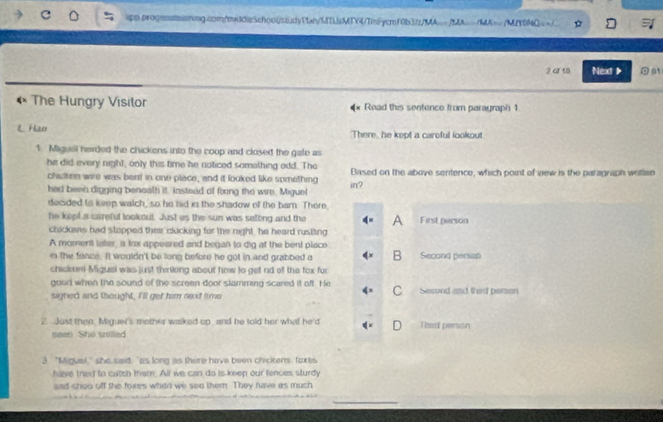MYDNQ=>/
2 of 18 Next > 0 81
The Hungry Visitor * Read this sentence from paragraph 1
L Han There, he kept a careful lookout
1. Miguai herded the chickens into the coop and closed the gate as
he did every night, only this time he noticed something add. The Based on the above sentence, which point of view is the paragraph wellen
chicken wire was bent in one place, and it looked like something
had been digging beneath it. Instead of foxing the wire. Miguel in?
decided to keep watch, so he hid in the shadow of the barn. There,
he kept a careful lookout. Just as the sun was setting and the A First person
chickens had stopped their clucking for the night, he heard rustling
A moment later, a tox appeared and began to dig at the bent place
B
n the fance. It wouldn't be long before he got in and grabbed a Second persian
chickeni Miguei was just thinlong about how to get nd of the tex for
good when the sound of the screen door slamming scared it oft. He
C
sighed and thought, I'll get him next time Second and third person
2 Just then. Miguel's mother walked up, and he told her what he'd Third person
seen. She snilled
3 "M gual she said, "as long as there have been chickens, foxes
have thed to catch them. All we can do is keep our fences sturdy
and shoo off the foxes when we see them. They have as much