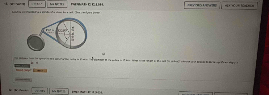 DETAIL.S MY NOTES EWENMATH12 12.5.034. PREVIOUS ANSWERS ASK YOUR TEACHER 
A pulley is connected to a spindle of a wheel by a belt. (See the figure below) 
The distance from the spindie to the center of the pulley is 15.0 in. The diameter of the pulley is 15.0 in. What is the length of the belt (in inches)? (Round your answer to three significant digits ) 
be in 
Noad Help? Fred t 
T2. (1/1 Points) DETAILS MY NOTES EWENMATH12 12.5.037.