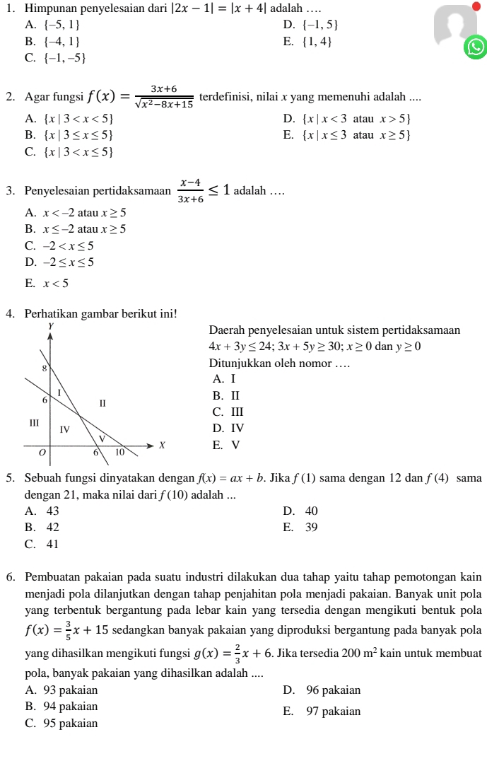 Himpunan penyelesaian dari |2x-1|=|x+4| adalah …
A.  -5,1 D.  -1,5
B.  -4,1 E.  1,4
C.  -1,-5
2. Agar fungsi f(x)= (3x+6)/sqrt(x^2-8x+15)  terdefinisi, nilai x yang memenuhi adalah ....
A.  x|3 D.  x|x<3</tex> atau x>5
B.  x|3≤ x≤ 5 E.  x|x≤ 3 atau x≥ 5
C.  x|3
3. Penyelesaian pertidaksamaan  (x-4)/3x+6 ≤ 1 adalah …
A. x atau x≥ 5
B. x≤ -2 atau x≥ 5
C. -2
D. -2≤ x≤ 5
E. x<5</tex>
4. Perhatikan gambar berikut ini!
Daerah penyelesaian untuk sistem pertidaksamaan
4x+3y≤ 24;3x+5y≥ 30;x≥ 0 dan y≥ 0
Ditunjukkan oleh nomor …
A. I
B. II
C. III
D. IV
E. V
5. Sebuah fungsi dinyatakan dengan f(x)=ax+b. Jika f(1) sama dengan 12 dan f(4) sama
dengan 21, maka nilai dari f(10) adalah ...
A. 43 D. 40
B. 42 E. 39
C. 41
6. Pembuatan pakaian pada suatu industri dilakukan dua tahap yaitu tahap pemotongan kain
menjadi pola dilanjutkan dengan tahap penjahitan pola menjadi pakaian. Banyak unit pola
yang terbentuk bergantung pada lebar kain yang tersedia dengan mengikuti bentuk pola
f(x)= 3/5 x+15 sedangkan banyak pakaian yang diproduksi bergantung pada banyak pola
yang dihasilkan mengikuti fungsi g(x)= 2/3 x+6. Jika tersedia 200m^2 kain untuk membuat
pola, banyak pakaian yang dihasilkan adalah ....
A. 93 pakaian D. 96 pakaian
B. 94 pakaian E. 97 pakaian
C. 95 pakaian