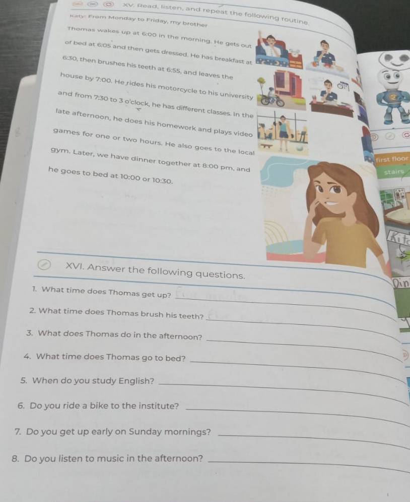 Read, listen, and repeat the following routine 
iaty From Monday to Friday, my brother 
Thomas wakes up at 6:00 in the morning. He gets out 
of bed at 6:05 and then gets dressed. He has breakfast at
6:30, then brushes his teeth at 6:55, and leaves the 
house by 7:00. He rides his motorcycle to his university 
and from 7:3 50 to 3 o'clock, he has different classes. In the 
late afternoon, he does his homework and plays video 
games for one or two hours. He also goes to the local 
first floor 
gym. Later, we have dinner together at 8:00 pm, and 
irs 
he goes to bed at 10:00 or 10:30. 
Kit 
XVI. Answer the following questions. 
Din 
_ 
_ 
1. What time does Thomas get up? 
_ 
2. What time does Thomas brush his teeth? 
3. What does Thomas do in the afternoon? 
_ 
4. What time does Thomas go to bed? 
_ 
5. When do you study English?_ 
6. Do you ride a bike to the institute? 
_ 
7. Do you get up early on Sunday mornings?_ 
8. Do you listen to music in the afternoon?_