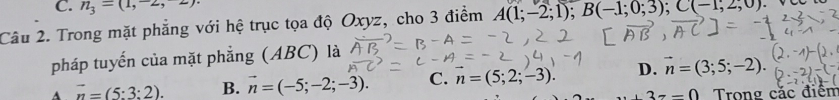 n_3=(1,-2,2)
Câu 2. Trong mặt phẳng với hệ trục tọa độ Oxyz, cho 3 điểm A(1;-2;1); B(-1;0;3); C(-1;2;0)
pháp tuyến của mặt phẳng (ABC) là
D. vector n=(3;5;-2).
B. vector n=(-5;-2;-3).
C. n=(5;2;-3).
A vector n=(5:3:2). Trong cặc điểm
+3z=0