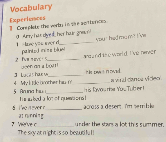 Vocabulary 
Experiences 
1 Complete the verbs in the sentences. 
0 Amy has dyed her hair green! 
1 Have you ever d_ your bedroom? I've 
painted mine blue! 
2 I've never s_ around the world. I’ve never 
been on a boat! 
3 Lucas has w_ his own novel. 
4 My little brother has m_ a viral dance video! 
5 Bruno has i_ his favourite YouTuber! 
He asked a lot of questions! 
6 I've never r_ across a desert. I'm terrible 
at running. 
7 We've c_ under the stars a lot this summer. 
The sky at night is so beautiful!