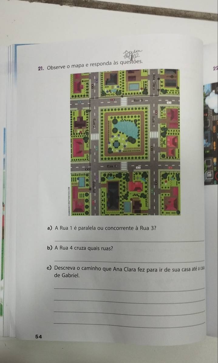 Observsponda às questões. 
2° 
a) A Rua 1 éparalela ou concorrente à Rua 3? 
_ 
b)A Rua 4 cruza quais ruas? 
_ 
c) Descreva o caminho que Ana Clara fez para ir de sua casa até a cCás 
de Gabriel. 
_ 
_ 
_ 
_ 
54