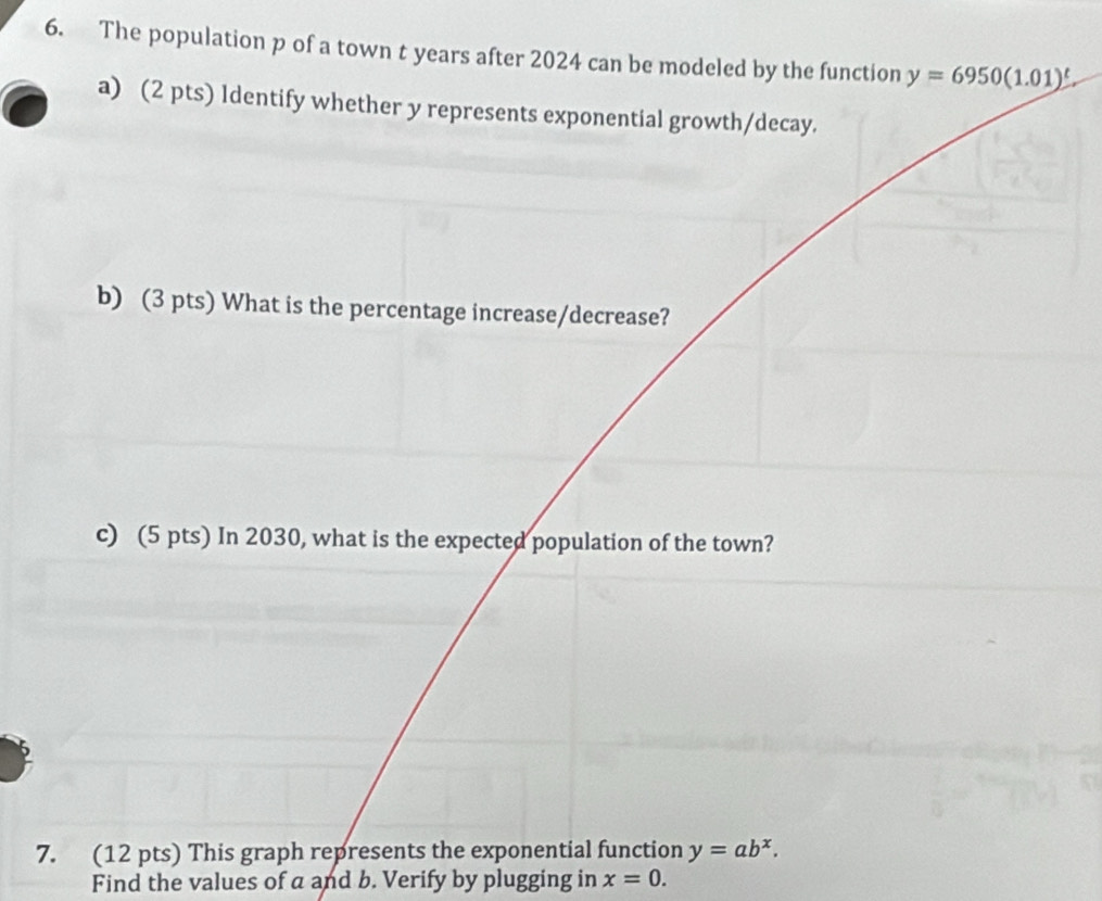 The population p of a town t years after 2024 can be modeled by the function y=6950(1.01)^t. 
a) (2 pts) ldentify whether y represents exponential growth/decay. 
b) (3 pts) What is the percentage increase/decrease? 
c) (5 pts) In 2030, what is the expected population of the town? 
7. (12 pts) This graph represents the exponential function y=ab^x. 
Find the values of a and b. Verify by plugging in x=0.