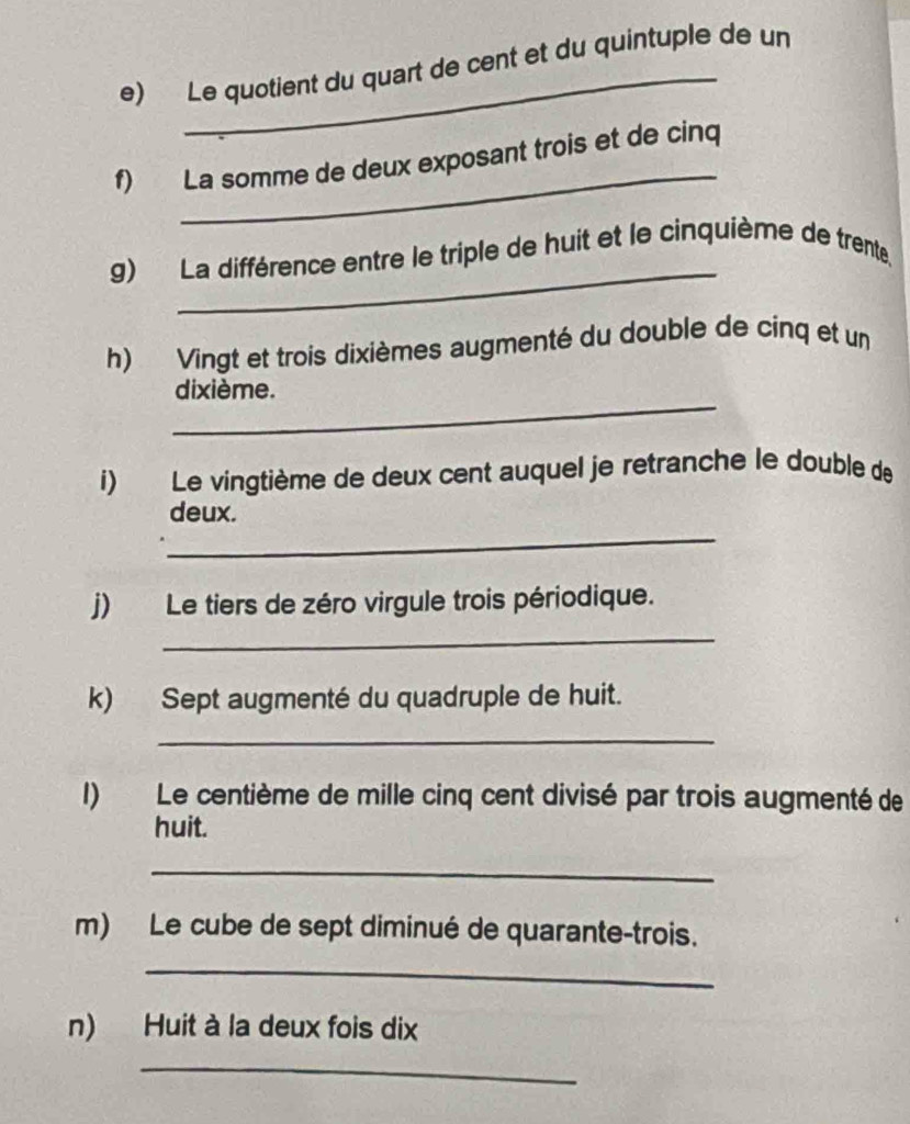 Le quotient du quart de cent et du quintuple de un 
_ 
f) La somme de deux exposant trois et de cinq 
_ 
g) La différence entre le triple de huit et le cinquième de trente, 
h) Vingt et trois dixièmes augmenté du double de cinq et un 
_ 
dixième. 
i) Le vingtième de deux cent auquel je retranche le double de 
_ 
deux. 
_ 
j) Le tiers de zéro virgule trois périodique. 
k) Sept augmenté du quadruple de huit. 
_ 
I) Le centième de mille cinq cent divisé par trois augmenté de 
huit. 
_ 
m) Le cube de sept diminué de quarante-trois. 
_ 
n) Huit à la deux fois dix 
_