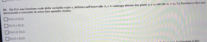 Sia f(x) una funzione reale della variabile reale x, definita nell’intervallo A, e A contenga almeno due punti x₁ e x₂ tali che x_1 . La funzione si dice non
decrescente o crescente in senso lato quando risulta:
f(x1)≤ f(x2)
f(x1)>f(x2)
f(x1)≥ f(x2)
f(x1)