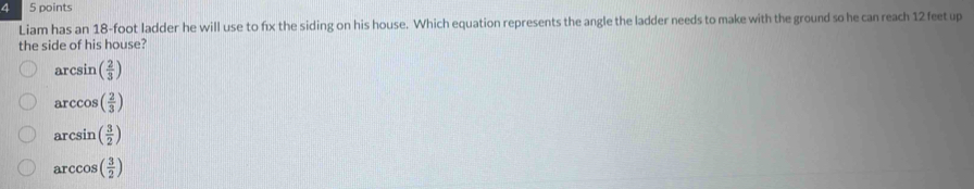 4 5 points
Liam has an 18-foot ladder he will use to fx the siding on his house. Which equation represents the angle the ladder needs to make with the ground so he can reach 12 feet up
the side of his house?
arcsin ( 2/3 )
arccos ( 2/3 )
arcsin ( 3/2 )
arccos ( 3/2 )