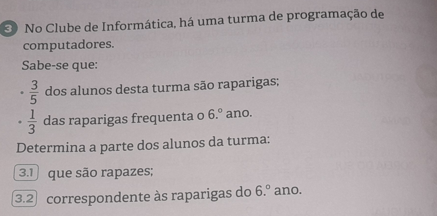 No Clube de Informática, há uma turma de programação de 
computadores. 
Sabe-se que:
 3/5  dos alunos desta turma são raparigas;
 1/3  das raparigas frequenta o 6.^circ  ano. 
Determina a parte dos alunos da turma: 
3.1 que são rapazes; 
3.2 correspondente às raparigas do 6.^circ  ano.