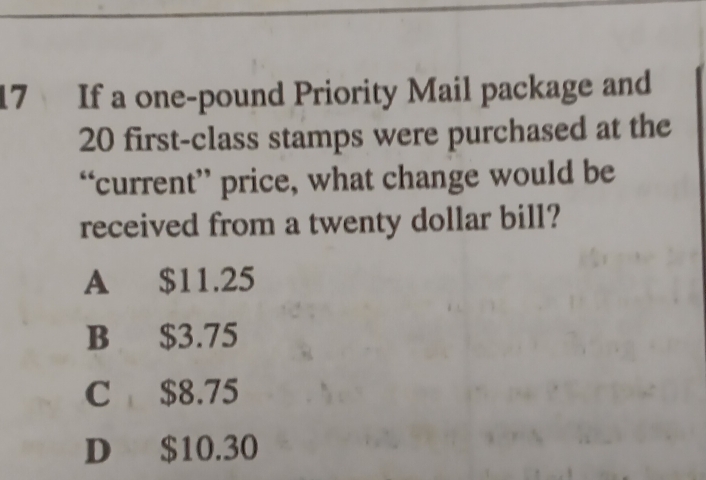 If a one-pound Priority Mail package and
20 first-class stamps were purchased at the
“current” price, what change would be
received from a twenty dollar bill?
A $11.25
B $3.75
C $8.75
D $10.30