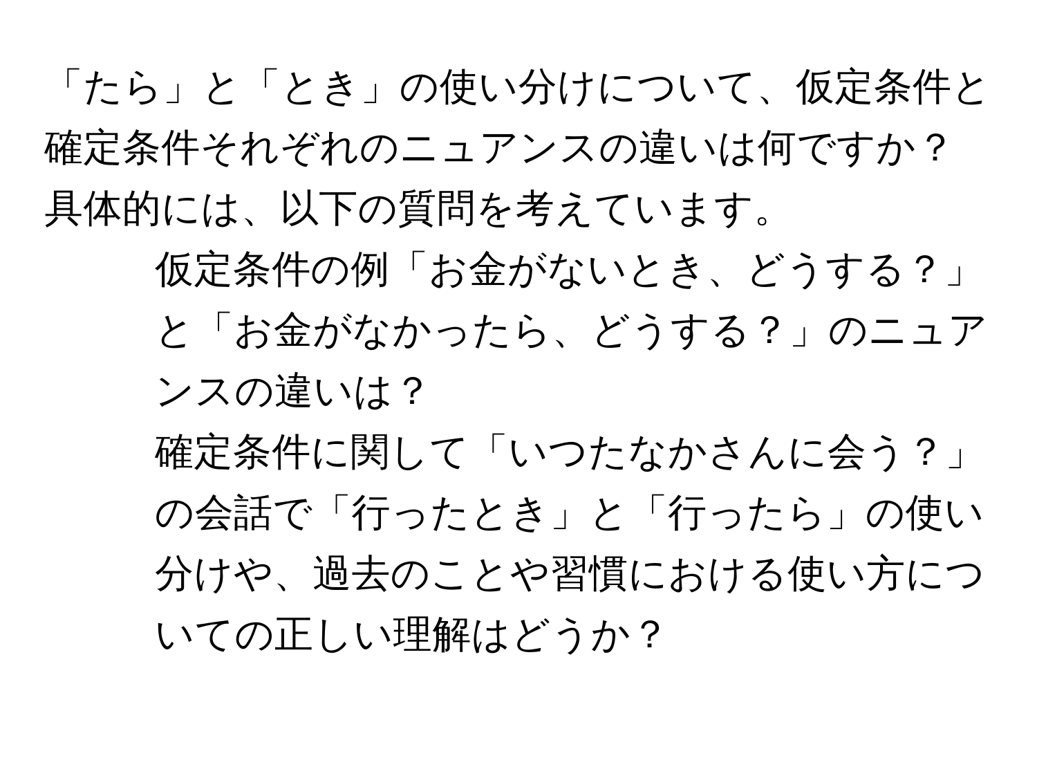 「たら」と「とき」の使い分けについて、仮定条件と確定条件それぞれのニュアンスの違いは何ですか？具体的には、以下の質問を考えています。  
1. 仮定条件の例「お金がないとき、どうする？」と「お金がなかったら、どうする？」のニュアンスの違いは？  
2. 確定条件に関して「いつたなかさんに会う？」の会話で「行ったとき」と「行ったら」の使い分けや、過去のことや習慣における使い方についての正しい理解はどうか？