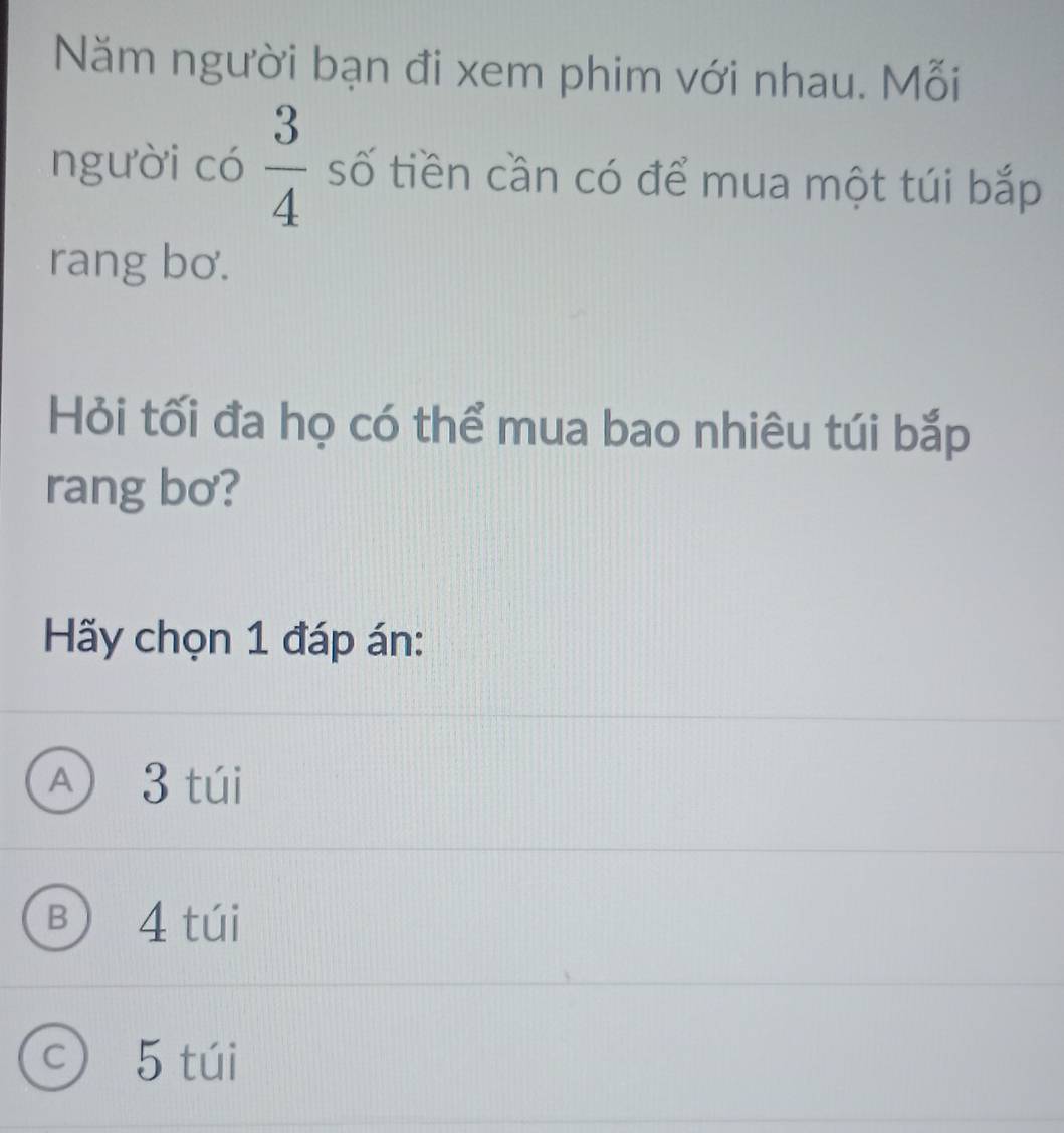 Năm người bạn đi xem phim với nhau. Mỗi
người có  3/4  số tiền cần có để mua một túi bắp
rang bơ.
Hỏi tối đa họ có thể mua bao nhiêu túi bắp
rang bơ?
Hãy chọn 1 đáp án:
A 3 túi
B 4 túi
c) 5 túi