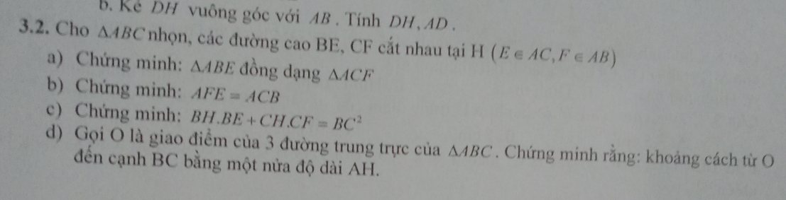 Ke DH vuông góc với AB. Tính DH, AD. 
3.2. Cho △ ABC nhọn, các đường cao BE, CF cắt nhau tại H(E∈ AC,F∈ AB)
a) Chứng minh: △ ABE đồng dạng △ ACF
b) Chứng minh: AFE=ACB
c) Chứng minh: BH.BE+CH.CF=BC^2
d) Gọi O là giao điểm của 3 đường trung trực của △ ABC. Chứng minh rằng: khoảng cách từ O 
đến cạnh BC bằng một nửa độ dài AH.