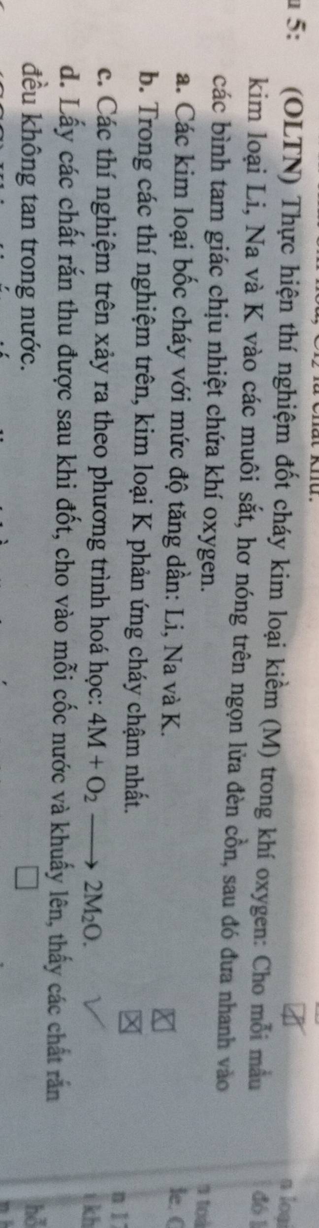 a loại 
u 5: (OLTN) Thực hiện thí nghiệm đốt cháy kim loại kiềm (M) trong khí oxygen: Cho mỗi mẫu dó 1 
kim loại Li, Na và K vào các muôi sắt, hơ nóng trên ngọn lửa đèn cồn, sau đó đưa nhanh vào 
các bình tam giác chịu nhiệt chứa khí oxygen. 1 toà 
a. Các kim loại bốc cháy với mức độ tăng dần: Li, Na và K. 
le. C 
b. Trong các thí nghiệm trên, kim loại K phản ứng cháy chậm nhất. 
n 1
c. Các thí nghiệm trên xảy ra theo phương trình hoá học: 4M+O_2 2M_2O. 
kh 
d. Lấy các chất rắn thu được sau khi đốt, cho vào mỗi cốc nước và khuẩy lên, thấy các chất rắn 
đều không tan trong nước. 
hỗ