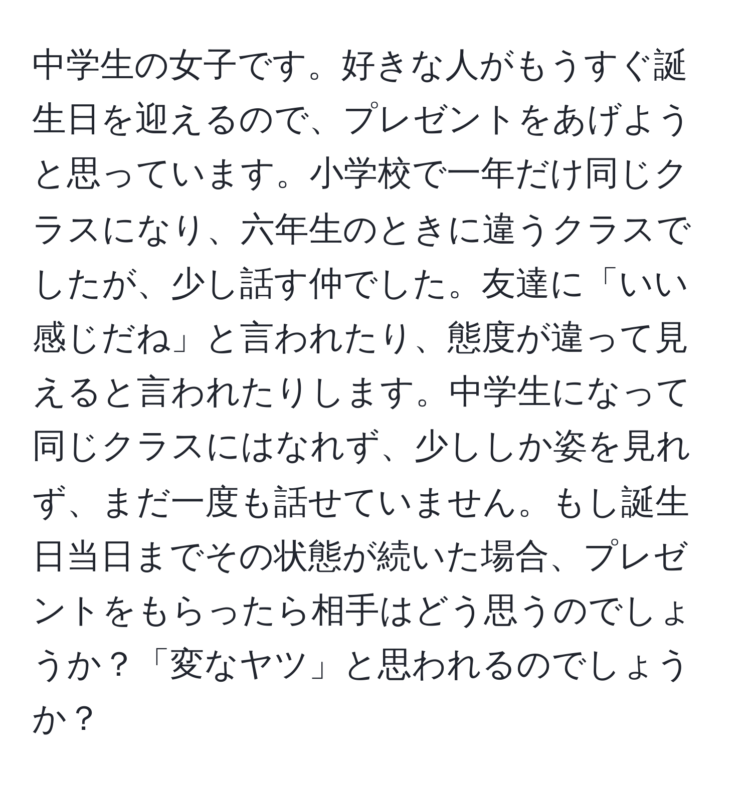 中学生の女子です。好きな人がもうすぐ誕生日を迎えるので、プレゼントをあげようと思っています。小学校で一年だけ同じクラスになり、六年生のときに違うクラスでしたが、少し話す仲でした。友達に「いい感じだね」と言われたり、態度が違って見えると言われたりします。中学生になって同じクラスにはなれず、少ししか姿を見れず、まだ一度も話せていません。もし誕生日当日までその状態が続いた場合、プレゼントをもらったら相手はどう思うのでしょうか？「変なヤツ」と思われるのでしょうか？