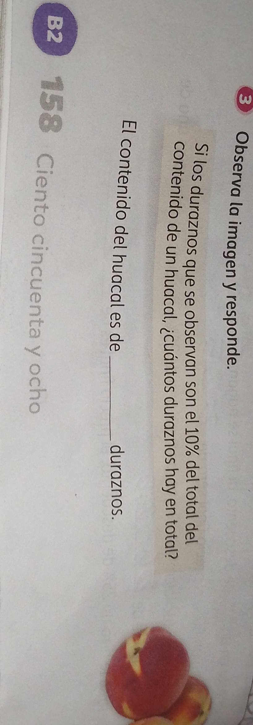 Observa la imagen y responde. 
Si los duraznos que se observan son el 10% del total del 
contenido de un huacal, ¿cuántos duraznos hay en total? 
El contenido del huacal es de_ 
duraznos. 
B2 158 Ciento cincuenta y ocho