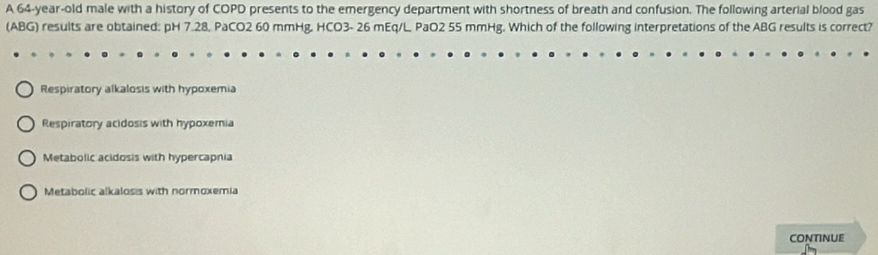 A 64-year-old male with a history of COPD presents to the emergency department with shortness of breath and confusion. The following arterial blood gas
(ABG) results are obtained: pH 7.28, PaCO2 60 mmHg, HCO3- 26 mEq/L. PaO2 55 mmHg. Which of the following interpretations of the ABG results is correct?
Respiratory alkalosis with hypoxemia
Respiratory acidosis with hypoxemia
Metabolic acidosis with hypercapnia
Metabolic alkalosis with normoxemia
CONTINUE