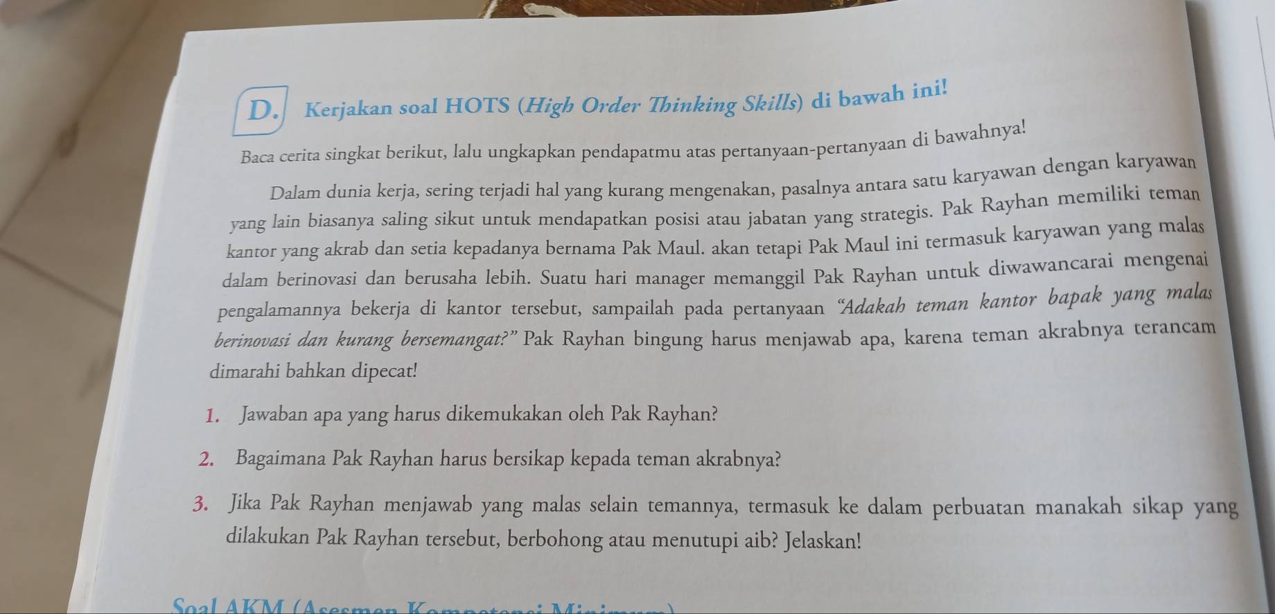 Kerjakan soal HOTS (High Order Thinking Skills) di bawah ini! 
Baca cerita singkat berikut, lalu ungkapkan pendapatmu atas pertanyaan-pertanyaan di bawahnya! 
Dalam dunia kerja, sering terjadi hal yang kurang mengenakan, pasalnya antara satu karyawan dengan karyawan 
yang lain biasanya saling sikut untuk mendapatkan posisi atau jabatan yang strategis. Pak Rayhan memiliki teman 
kantor yang akrab dan setia kepadanya bernama Pak Maul. akan tetapi Pak Maul ini termasuk karyawan yang malas 
dalam berinovasi dan berusaha lebih. Suatu hari manager memanggil Pak Rayhan untuk diwawancarai mengenai 
pengalamannya bekerja di kantor tersebut, sampailah pada pertanyaan “Adakah teman kantor bapak yang malas 
berinovasi dan kurang bersemangat?” Pak Rayhan bingung harus menjawab apa, karena teman akrabnya terancam 
dimarahi bahkan dipecat! 
1. Jawaban apa yang harus dikemukakan oleh Pak Rayhan? 
2. Bagaimana Pak Rayhan harus bersikap kepada teman akrabnya? 
3. Jika Pak Rayhan menjawab yang malas selain temannya, termasuk ke dalam perbuatan manakah sikap yang 
dilakukan Pak Rayhan tersebut, berbohong atau menutupi aib? Jelaskan! 
Soal AKM (Ases )