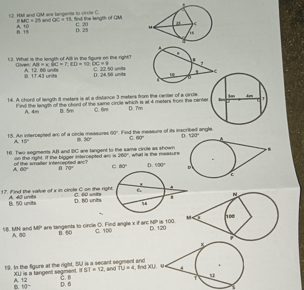 RM and QM are tangents to circle C.
A. 10 , find the length of QM.
If MC=25 and QC=15 C. 20
B. 15 D. 25
13. What is the length of AB in the figure on the right?
Given: AB=x; BC=7; ED=10; DC=9
A. 12. 86 units C. 22.50 units
B. 17.43 units D. 24.56 units
14. A chord of length 8 meters is at a distance 3 meters from the center of a circle.
Find the length of the chord of the same circle which is at 4 meters from the center
A. 4m B. 5m C. 6m D. 7m
15. An intercepted arc of a circle measures 60°. Find the measure of its inscribed angle.
A. 15° B. 30° C. 60° D. 120°
16. Two segments AB and BC are tangent to the same circle as shown
on the right. If the bigger intercepted arc is 260°
of the smaller intercepted arc? , what is the measure
A. 60° B. 70° C. 80° D. 100°
17. Find the value of x in circle C on the righ
C. 60 units
A. 40 units D. 80 units
B. 50 units
18. MN and MP are tangents to circle O. Find angle x if arc NP is 100.
A. 80 B. 60 C. 100 D. 120
19. In the figure at the right, SU is a secant segment and
XU is a tangent segment. If ST=12 , and TU=4 , find XU
A. 12 C. 8
B. 10 ~ D. 6
s