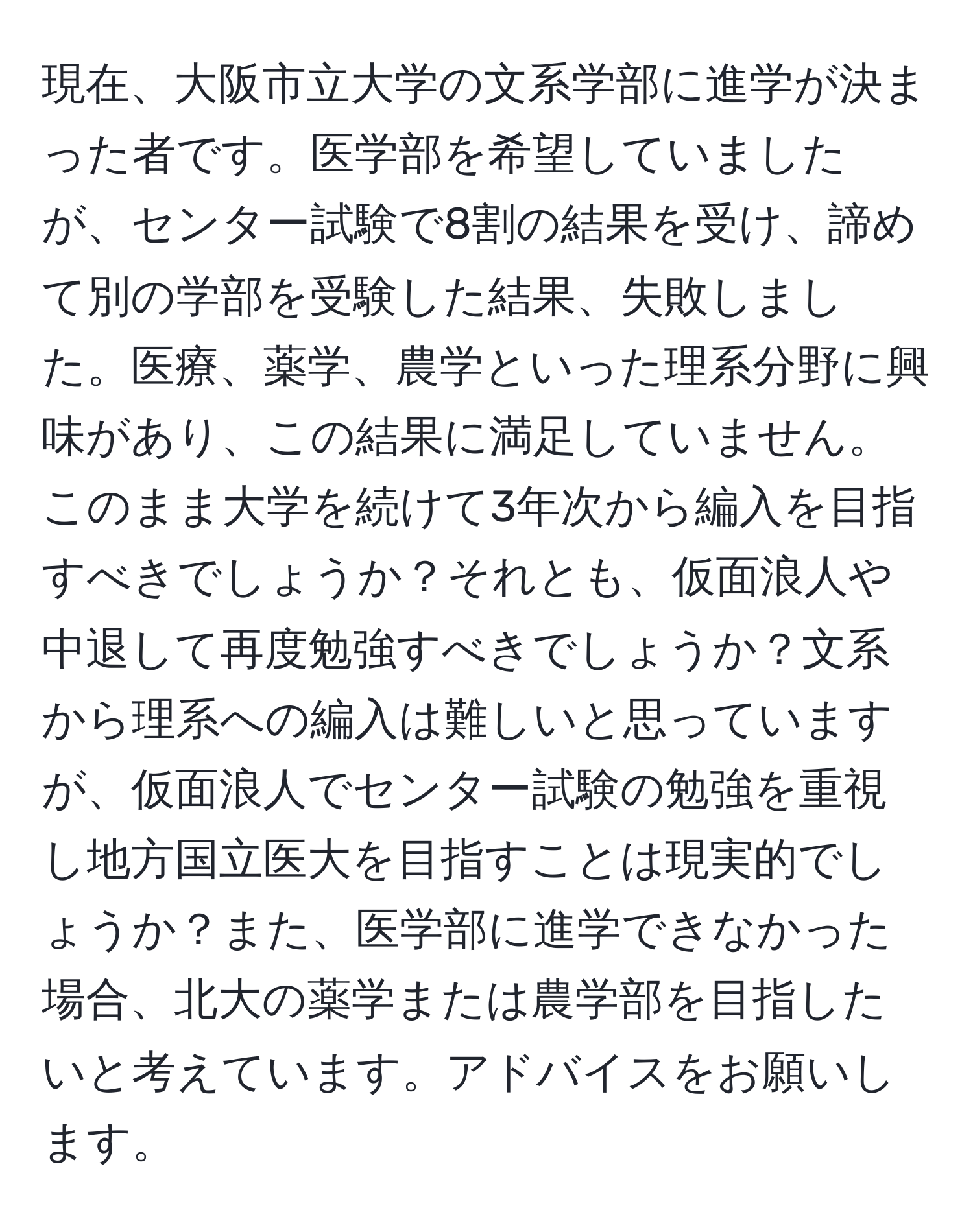 現在、大阪市立大学の文系学部に進学が決まった者です。医学部を希望していましたが、センター試験で8割の結果を受け、諦めて別の学部を受験した結果、失敗しました。医療、薬学、農学といった理系分野に興味があり、この結果に満足していません。このまま大学を続けて3年次から編入を目指すべきでしょうか？それとも、仮面浪人や中退して再度勉強すべきでしょうか？文系から理系への編入は難しいと思っていますが、仮面浪人でセンター試験の勉強を重視し地方国立医大を目指すことは現実的でしょうか？また、医学部に進学できなかった場合、北大の薬学または農学部を目指したいと考えています。アドバイスをお願いします。