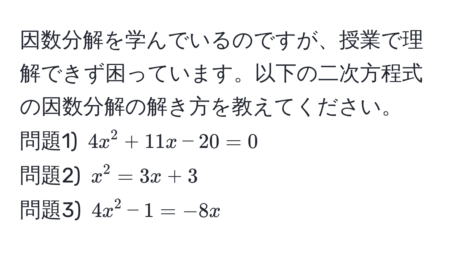 因数分解を学んでいるのですが、授業で理解できず困っています。以下の二次方程式の因数分解の解き方を教えてください。  
問題1) $4x^2 + 11x - 20 = 0$  
問題2) $x^2 = 3x + 3$  
問題3) $4x^2 - 1 = -8x$