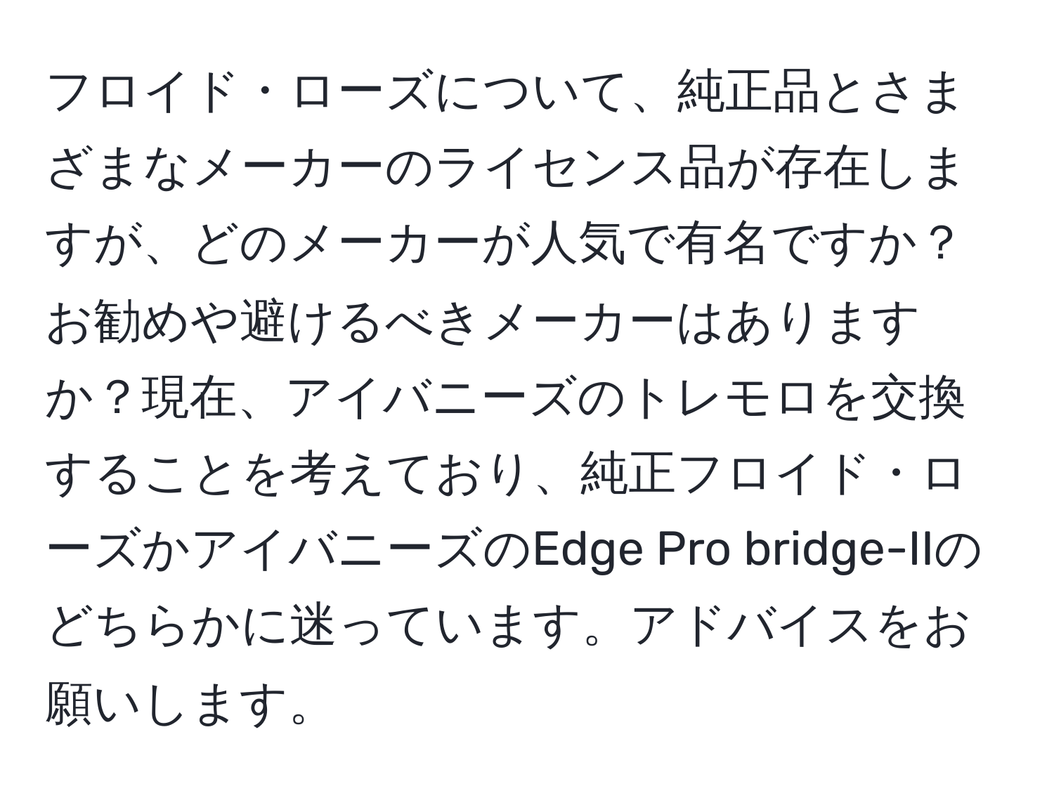 フロイド・ローズについて、純正品とさまざまなメーカーのライセンス品が存在しますが、どのメーカーが人気で有名ですか？お勧めや避けるべきメーカーはありますか？現在、アイバニーズのトレモロを交換することを考えており、純正フロイド・ローズかアイバニーズのEdge Pro bridge-IIのどちらかに迷っています。アドバイスをお願いします。