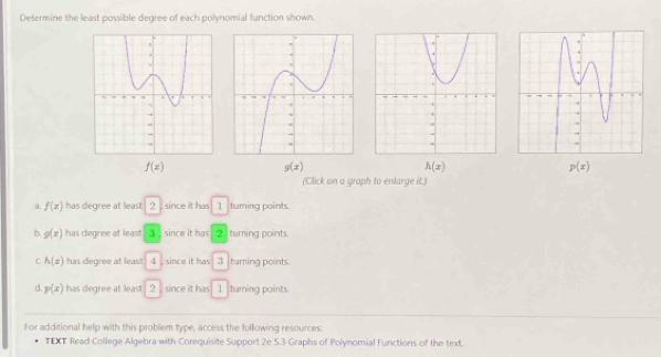 Determine the least possible degree of each polynomial function shown.
f(x)
g(x)
h(x)
p(x)
(Click on a graph to enlarge it.)
a. f(x) has degree at least 2 since it has 1 turning points.
b. g(x) has cegree at least 3 , since it has 2 turning points.
C h(x) has degree at least 4, since it has 3 turning points.
d. p(x) has degree at least 2 since it has 1 turning points.
For additional help with this problem type, access the following resources:
TEXT Read College Algebra with Corequisite Support 2e 5.3 Graphs of Polynomial Functions of the text.